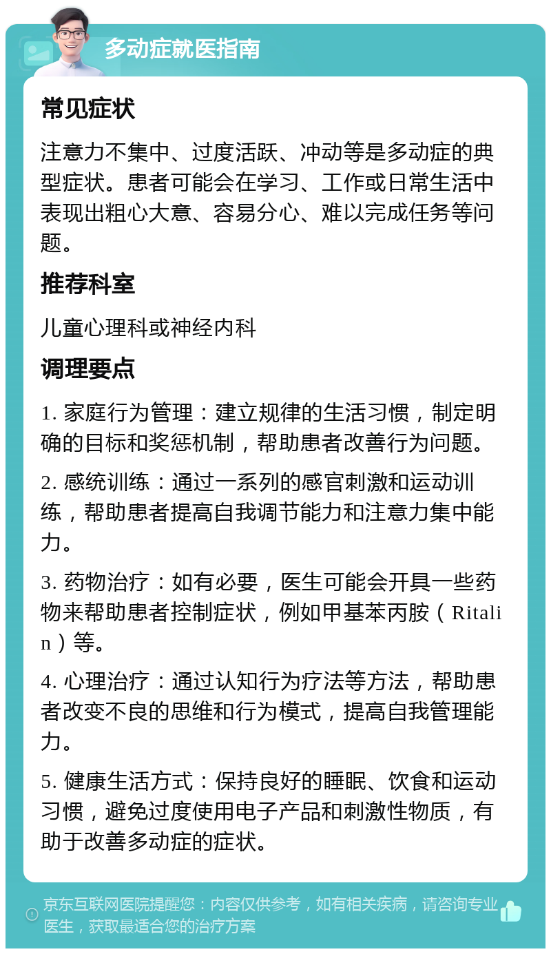 多动症就医指南 常见症状 注意力不集中、过度活跃、冲动等是多动症的典型症状。患者可能会在学习、工作或日常生活中表现出粗心大意、容易分心、难以完成任务等问题。 推荐科室 儿童心理科或神经内科 调理要点 1. 家庭行为管理：建立规律的生活习惯，制定明确的目标和奖惩机制，帮助患者改善行为问题。 2. 感统训练：通过一系列的感官刺激和运动训练，帮助患者提高自我调节能力和注意力集中能力。 3. 药物治疗：如有必要，医生可能会开具一些药物来帮助患者控制症状，例如甲基苯丙胺（Ritalin）等。 4. 心理治疗：通过认知行为疗法等方法，帮助患者改变不良的思维和行为模式，提高自我管理能力。 5. 健康生活方式：保持良好的睡眠、饮食和运动习惯，避免过度使用电子产品和刺激性物质，有助于改善多动症的症状。