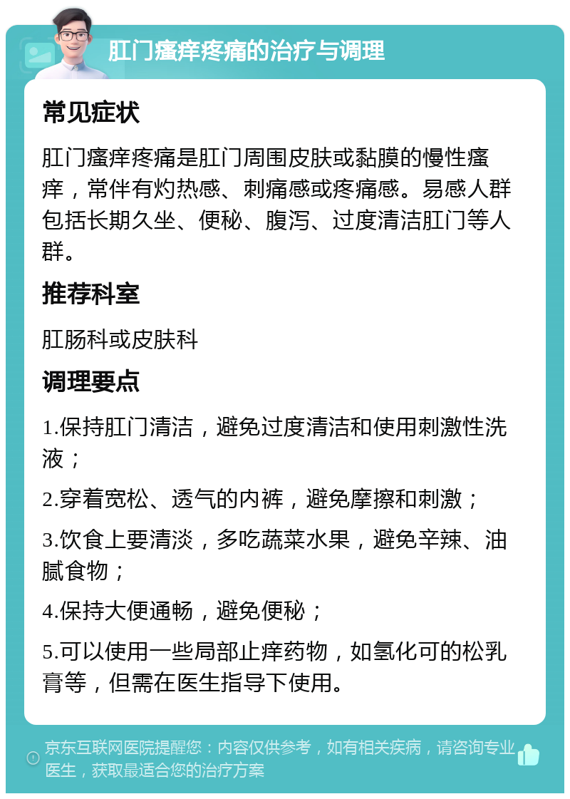 肛门瘙痒疼痛的治疗与调理 常见症状 肛门瘙痒疼痛是肛门周围皮肤或黏膜的慢性瘙痒，常伴有灼热感、刺痛感或疼痛感。易感人群包括长期久坐、便秘、腹泻、过度清洁肛门等人群。 推荐科室 肛肠科或皮肤科 调理要点 1.保持肛门清洁，避免过度清洁和使用刺激性洗液； 2.穿着宽松、透气的内裤，避免摩擦和刺激； 3.饮食上要清淡，多吃蔬菜水果，避免辛辣、油腻食物； 4.保持大便通畅，避免便秘； 5.可以使用一些局部止痒药物，如氢化可的松乳膏等，但需在医生指导下使用。