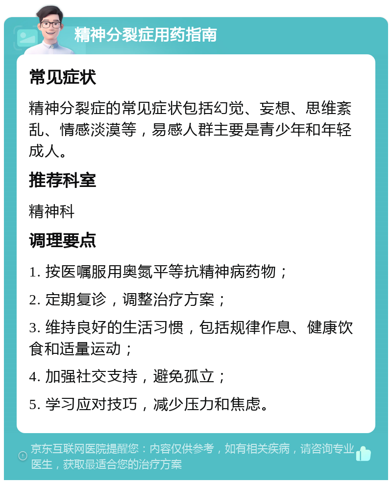 精神分裂症用药指南 常见症状 精神分裂症的常见症状包括幻觉、妄想、思维紊乱、情感淡漠等，易感人群主要是青少年和年轻成人。 推荐科室 精神科 调理要点 1. 按医嘱服用奥氮平等抗精神病药物； 2. 定期复诊，调整治疗方案； 3. 维持良好的生活习惯，包括规律作息、健康饮食和适量运动； 4. 加强社交支持，避免孤立； 5. 学习应对技巧，减少压力和焦虑。