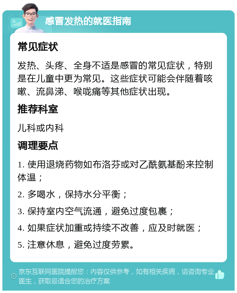 感冒发热的就医指南 常见症状 发热、头疼、全身不适是感冒的常见症状，特别是在儿童中更为常见。这些症状可能会伴随着咳嗽、流鼻涕、喉咙痛等其他症状出现。 推荐科室 儿科或内科 调理要点 1. 使用退烧药物如布洛芬或对乙酰氨基酚来控制体温； 2. 多喝水，保持水分平衡； 3. 保持室内空气流通，避免过度包裹； 4. 如果症状加重或持续不改善，应及时就医； 5. 注意休息，避免过度劳累。