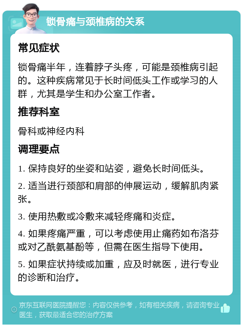 锁骨痛与颈椎病的关系 常见症状 锁骨痛半年，连着脖子头疼，可能是颈椎病引起的。这种疾病常见于长时间低头工作或学习的人群，尤其是学生和办公室工作者。 推荐科室 骨科或神经内科 调理要点 1. 保持良好的坐姿和站姿，避免长时间低头。 2. 适当进行颈部和肩部的伸展运动，缓解肌肉紧张。 3. 使用热敷或冷敷来减轻疼痛和炎症。 4. 如果疼痛严重，可以考虑使用止痛药如布洛芬或对乙酰氨基酚等，但需在医生指导下使用。 5. 如果症状持续或加重，应及时就医，进行专业的诊断和治疗。