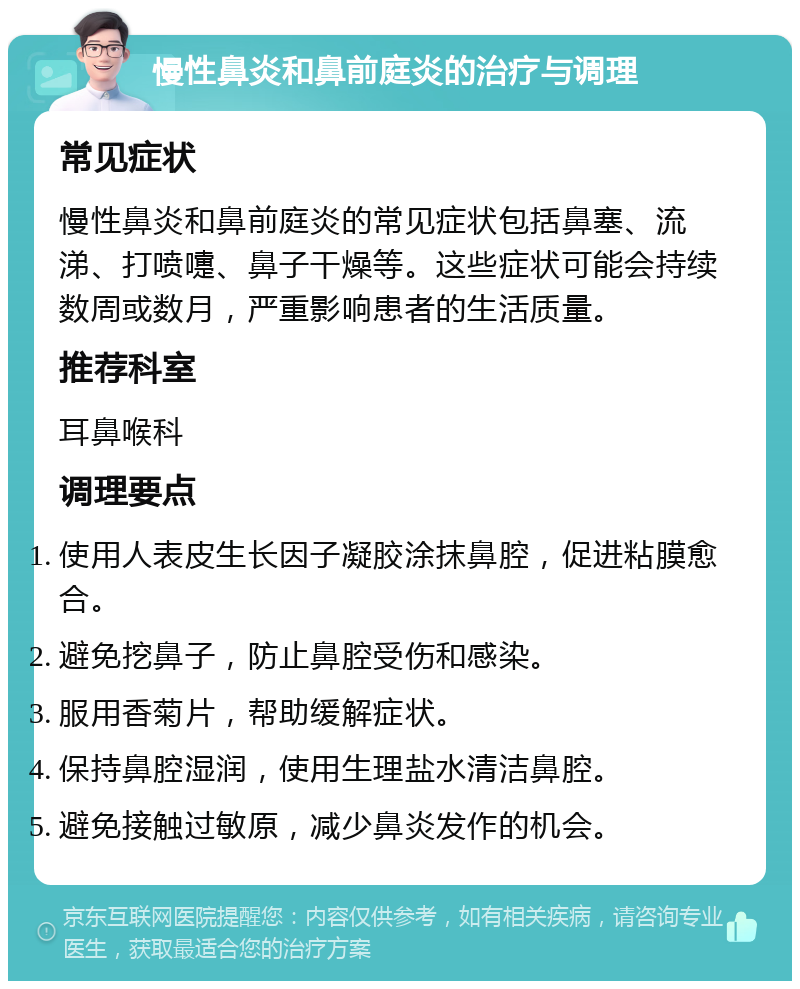 慢性鼻炎和鼻前庭炎的治疗与调理 常见症状 慢性鼻炎和鼻前庭炎的常见症状包括鼻塞、流涕、打喷嚏、鼻子干燥等。这些症状可能会持续数周或数月，严重影响患者的生活质量。 推荐科室 耳鼻喉科 调理要点 使用人表皮生长因子凝胶涂抹鼻腔，促进粘膜愈合。 避免挖鼻子，防止鼻腔受伤和感染。 服用香菊片，帮助缓解症状。 保持鼻腔湿润，使用生理盐水清洁鼻腔。 避免接触过敏原，减少鼻炎发作的机会。