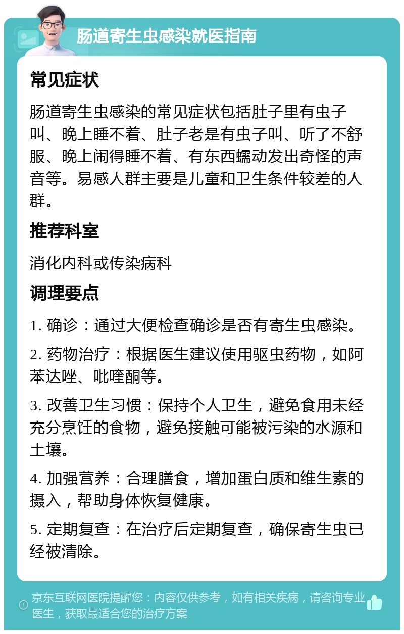 肠道寄生虫感染就医指南 常见症状 肠道寄生虫感染的常见症状包括肚子里有虫子叫、晚上睡不着、肚子老是有虫子叫、听了不舒服、晚上闹得睡不着、有东西蠕动发出奇怪的声音等。易感人群主要是儿童和卫生条件较差的人群。 推荐科室 消化内科或传染病科 调理要点 1. 确诊：通过大便检查确诊是否有寄生虫感染。 2. 药物治疗：根据医生建议使用驱虫药物，如阿苯达唑、吡喹酮等。 3. 改善卫生习惯：保持个人卫生，避免食用未经充分烹饪的食物，避免接触可能被污染的水源和土壤。 4. 加强营养：合理膳食，增加蛋白质和维生素的摄入，帮助身体恢复健康。 5. 定期复查：在治疗后定期复查，确保寄生虫已经被清除。