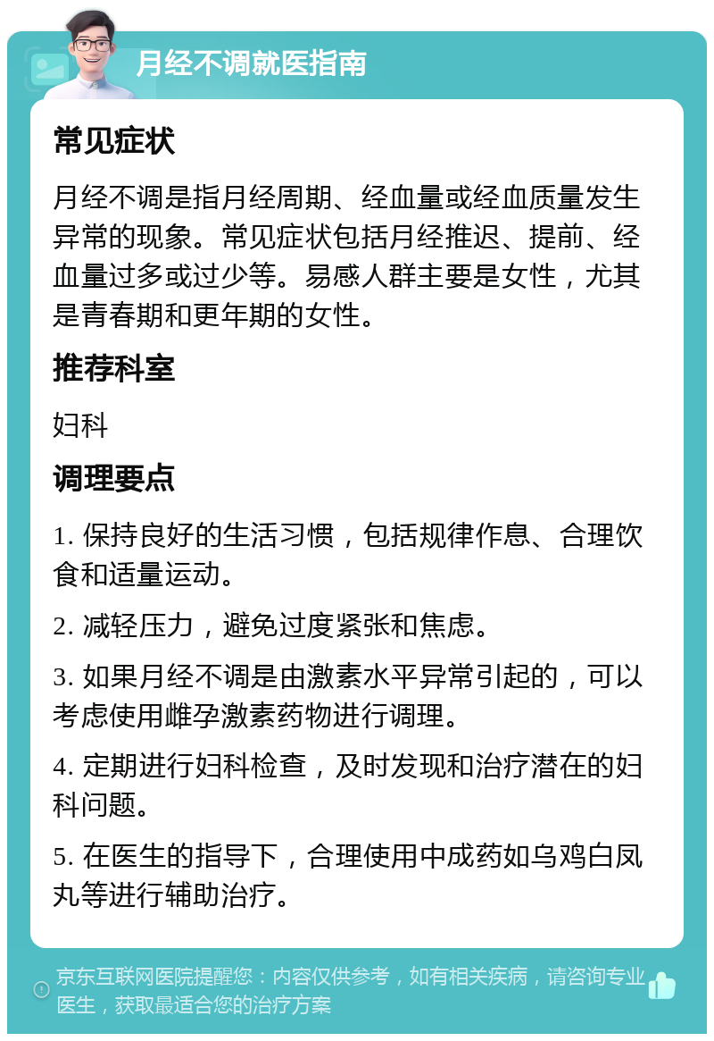 月经不调就医指南 常见症状 月经不调是指月经周期、经血量或经血质量发生异常的现象。常见症状包括月经推迟、提前、经血量过多或过少等。易感人群主要是女性，尤其是青春期和更年期的女性。 推荐科室 妇科 调理要点 1. 保持良好的生活习惯，包括规律作息、合理饮食和适量运动。 2. 减轻压力，避免过度紧张和焦虑。 3. 如果月经不调是由激素水平异常引起的，可以考虑使用雌孕激素药物进行调理。 4. 定期进行妇科检查，及时发现和治疗潜在的妇科问题。 5. 在医生的指导下，合理使用中成药如乌鸡白凤丸等进行辅助治疗。