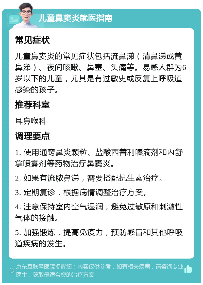 儿童鼻窦炎就医指南 常见症状 儿童鼻窦炎的常见症状包括流鼻涕（清鼻涕或黄鼻涕）、夜间咳嗽、鼻塞、头痛等。易感人群为6岁以下的儿童，尤其是有过敏史或反复上呼吸道感染的孩子。 推荐科室 耳鼻喉科 调理要点 1. 使用通窍鼻炎颗粒、盐酸西替利嗪滴剂和内舒拿喷雾剂等药物治疗鼻窦炎。 2. 如果有流脓鼻涕，需要搭配抗生素治疗。 3. 定期复诊，根据病情调整治疗方案。 4. 注意保持室内空气湿润，避免过敏原和刺激性气体的接触。 5. 加强锻炼，提高免疫力，预防感冒和其他呼吸道疾病的发生。