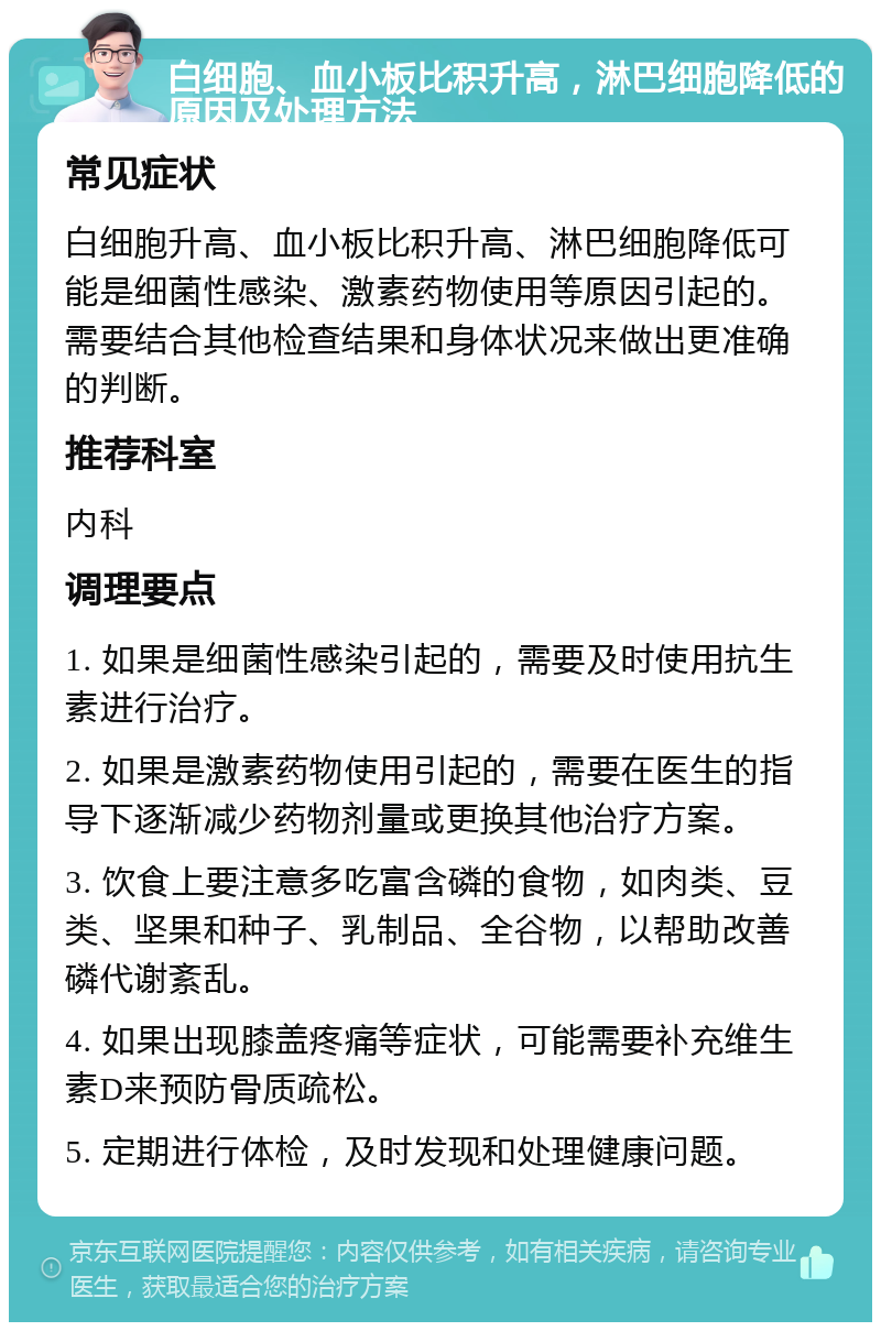 白细胞、血小板比积升高，淋巴细胞降低的原因及处理方法 常见症状 白细胞升高、血小板比积升高、淋巴细胞降低可能是细菌性感染、激素药物使用等原因引起的。需要结合其他检查结果和身体状况来做出更准确的判断。 推荐科室 内科 调理要点 1. 如果是细菌性感染引起的，需要及时使用抗生素进行治疗。 2. 如果是激素药物使用引起的，需要在医生的指导下逐渐减少药物剂量或更换其他治疗方案。 3. 饮食上要注意多吃富含磷的食物，如肉类、豆类、坚果和种子、乳制品、全谷物，以帮助改善磷代谢紊乱。 4. 如果出现膝盖疼痛等症状，可能需要补充维生素D来预防骨质疏松。 5. 定期进行体检，及时发现和处理健康问题。