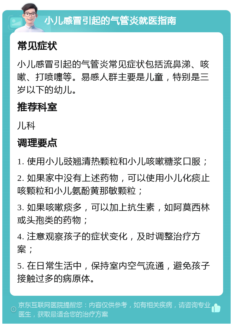 小儿感冒引起的气管炎就医指南 常见症状 小儿感冒引起的气管炎常见症状包括流鼻涕、咳嗽、打喷嚏等。易感人群主要是儿童，特别是三岁以下的幼儿。 推荐科室 儿科 调理要点 1. 使用小儿豉翘清热颗粒和小儿咳嗽糖浆口服； 2. 如果家中没有上述药物，可以使用小儿化痰止咳颗粒和小儿氨酚黄那敏颗粒； 3. 如果咳嗽痰多，可以加上抗生素，如阿莫西林或头孢类的药物； 4. 注意观察孩子的症状变化，及时调整治疗方案； 5. 在日常生活中，保持室内空气流通，避免孩子接触过多的病原体。