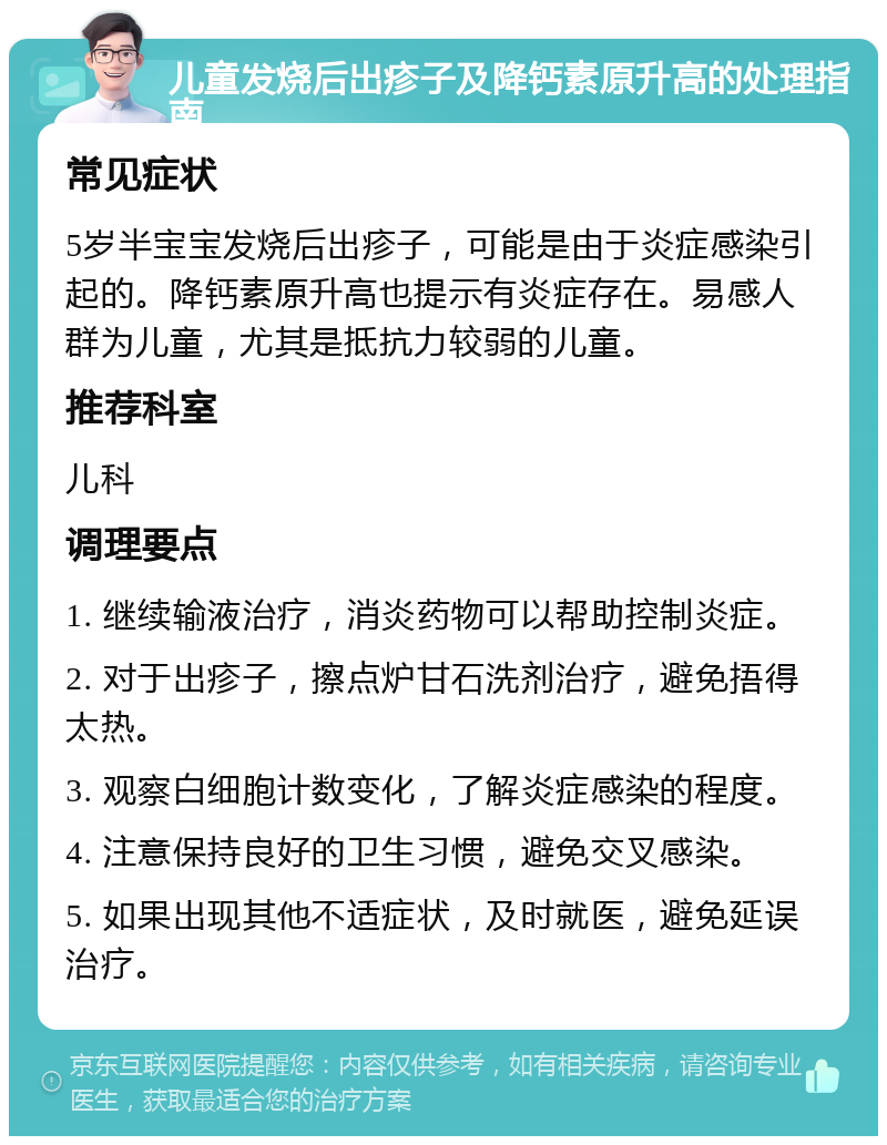 儿童发烧后出疹子及降钙素原升高的处理指南 常见症状 5岁半宝宝发烧后出疹子，可能是由于炎症感染引起的。降钙素原升高也提示有炎症存在。易感人群为儿童，尤其是抵抗力较弱的儿童。 推荐科室 儿科 调理要点 1. 继续输液治疗，消炎药物可以帮助控制炎症。 2. 对于出疹子，擦点炉甘石洗剂治疗，避免捂得太热。 3. 观察白细胞计数变化，了解炎症感染的程度。 4. 注意保持良好的卫生习惯，避免交叉感染。 5. 如果出现其他不适症状，及时就医，避免延误治疗。