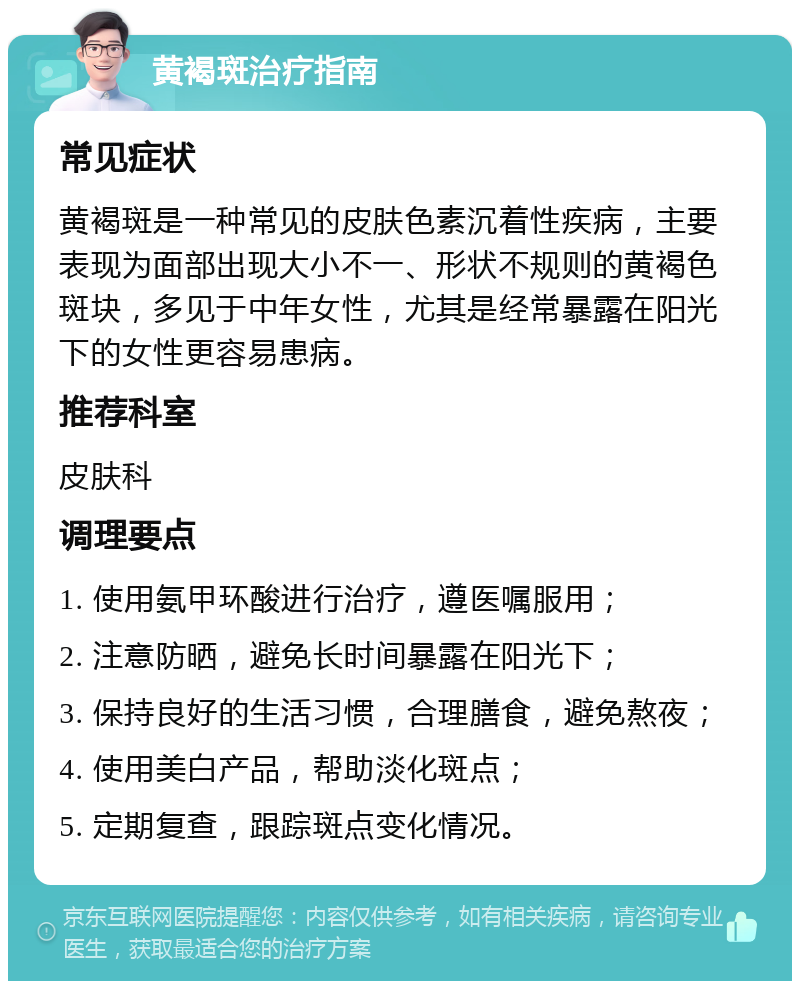 黄褐斑治疗指南 常见症状 黄褐斑是一种常见的皮肤色素沉着性疾病，主要表现为面部出现大小不一、形状不规则的黄褐色斑块，多见于中年女性，尤其是经常暴露在阳光下的女性更容易患病。 推荐科室 皮肤科 调理要点 1. 使用氨甲环酸进行治疗，遵医嘱服用； 2. 注意防晒，避免长时间暴露在阳光下； 3. 保持良好的生活习惯，合理膳食，避免熬夜； 4. 使用美白产品，帮助淡化斑点； 5. 定期复查，跟踪斑点变化情况。