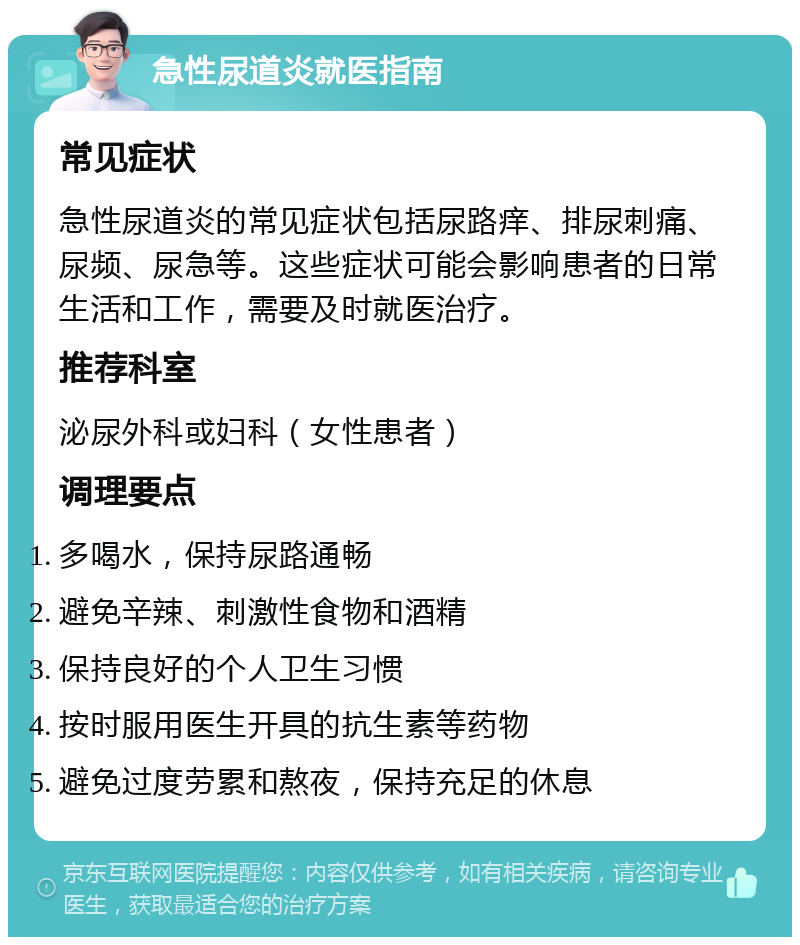 急性尿道炎就医指南 常见症状 急性尿道炎的常见症状包括尿路痒、排尿刺痛、尿频、尿急等。这些症状可能会影响患者的日常生活和工作，需要及时就医治疗。 推荐科室 泌尿外科或妇科（女性患者） 调理要点 多喝水，保持尿路通畅 避免辛辣、刺激性食物和酒精 保持良好的个人卫生习惯 按时服用医生开具的抗生素等药物 避免过度劳累和熬夜，保持充足的休息