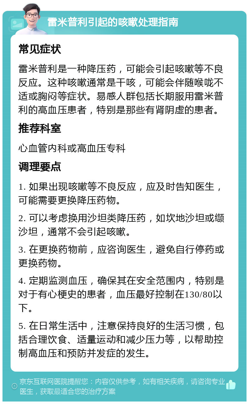 雷米普利引起的咳嗽处理指南 常见症状 雷米普利是一种降压药，可能会引起咳嗽等不良反应。这种咳嗽通常是干咳，可能会伴随喉咙不适或胸闷等症状。易感人群包括长期服用雷米普利的高血压患者，特别是那些有肾阴虚的患者。 推荐科室 心血管内科或高血压专科 调理要点 1. 如果出现咳嗽等不良反应，应及时告知医生，可能需要更换降压药物。 2. 可以考虑换用沙坦类降压药，如坎地沙坦或缬沙坦，通常不会引起咳嗽。 3. 在更换药物前，应咨询医生，避免自行停药或更换药物。 4. 定期监测血压，确保其在安全范围内，特别是对于有心梗史的患者，血压最好控制在130/80以下。 5. 在日常生活中，注意保持良好的生活习惯，包括合理饮食、适量运动和减少压力等，以帮助控制高血压和预防并发症的发生。