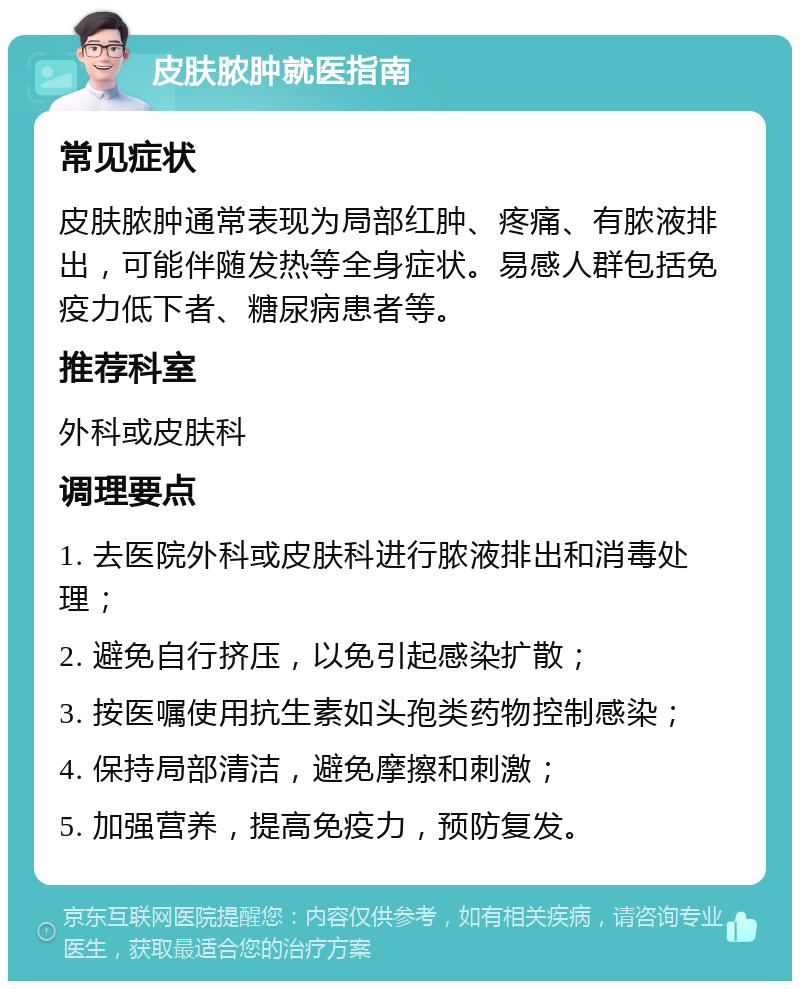 皮肤脓肿就医指南 常见症状 皮肤脓肿通常表现为局部红肿、疼痛、有脓液排出，可能伴随发热等全身症状。易感人群包括免疫力低下者、糖尿病患者等。 推荐科室 外科或皮肤科 调理要点 1. 去医院外科或皮肤科进行脓液排出和消毒处理； 2. 避免自行挤压，以免引起感染扩散； 3. 按医嘱使用抗生素如头孢类药物控制感染； 4. 保持局部清洁，避免摩擦和刺激； 5. 加强营养，提高免疫力，预防复发。