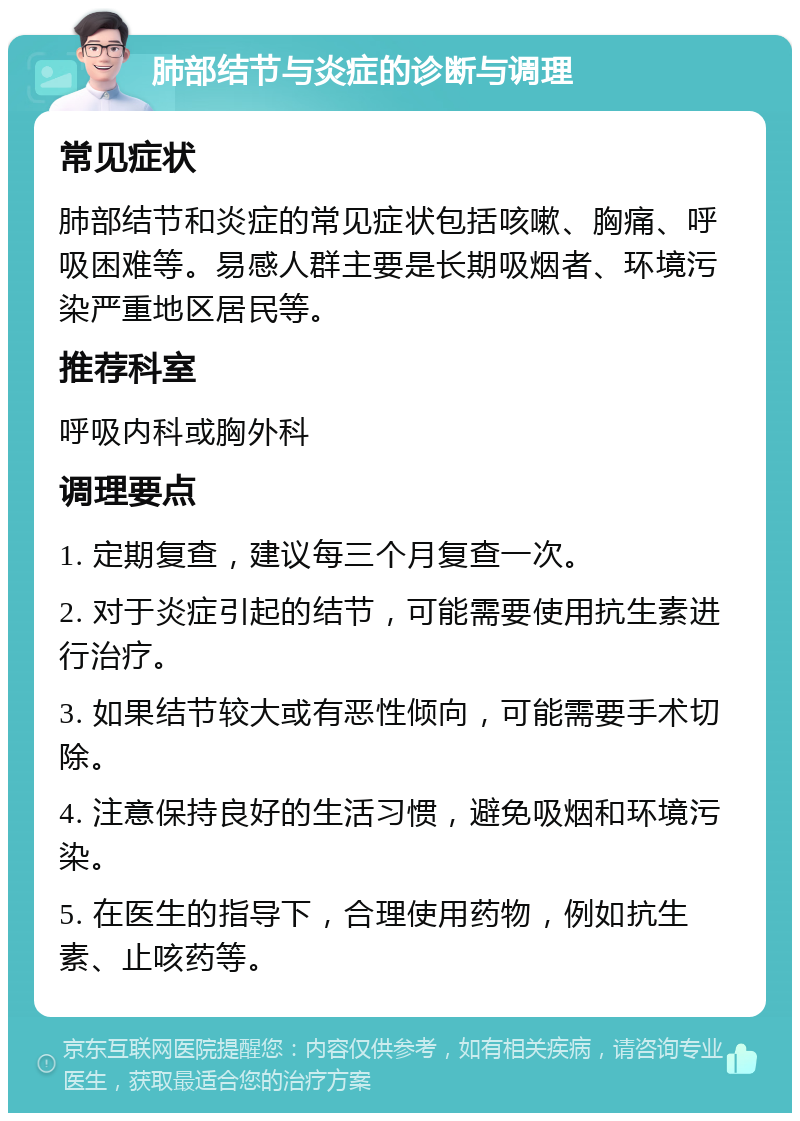 肺部结节与炎症的诊断与调理 常见症状 肺部结节和炎症的常见症状包括咳嗽、胸痛、呼吸困难等。易感人群主要是长期吸烟者、环境污染严重地区居民等。 推荐科室 呼吸内科或胸外科 调理要点 1. 定期复查，建议每三个月复查一次。 2. 对于炎症引起的结节，可能需要使用抗生素进行治疗。 3. 如果结节较大或有恶性倾向，可能需要手术切除。 4. 注意保持良好的生活习惯，避免吸烟和环境污染。 5. 在医生的指导下，合理使用药物，例如抗生素、止咳药等。