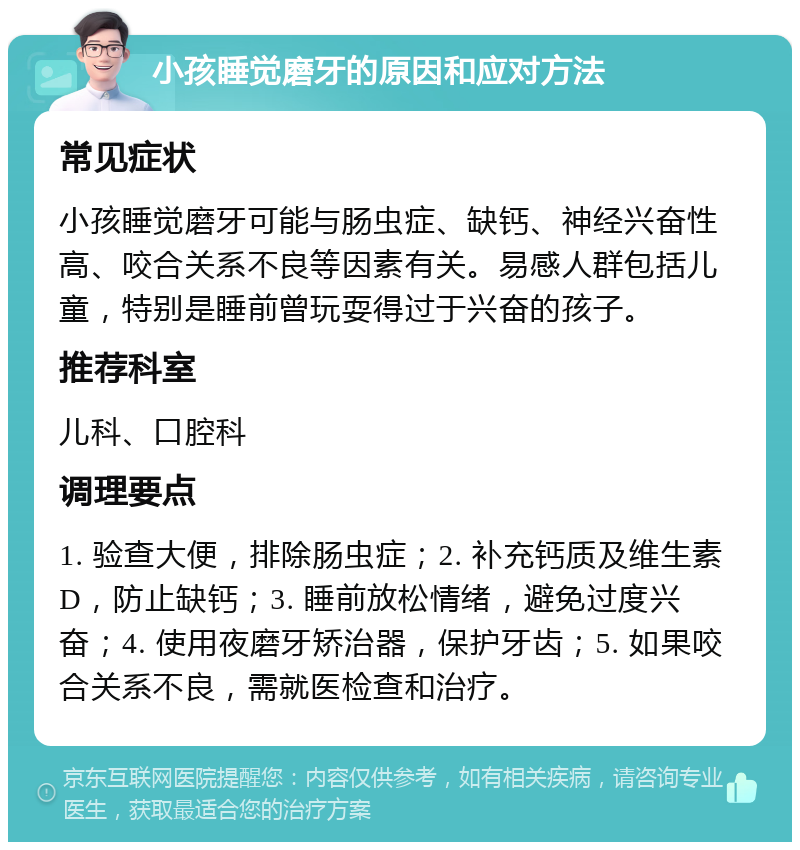 小孩睡觉磨牙的原因和应对方法 常见症状 小孩睡觉磨牙可能与肠虫症、缺钙、神经兴奋性高、咬合关系不良等因素有关。易感人群包括儿童，特别是睡前曾玩耍得过于兴奋的孩子。 推荐科室 儿科、口腔科 调理要点 1. 验查大便，排除肠虫症；2. 补充钙质及维生素D，防止缺钙；3. 睡前放松情绪，避免过度兴奋；4. 使用夜磨牙矫治器，保护牙齿；5. 如果咬合关系不良，需就医检查和治疗。