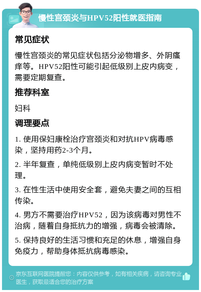 慢性宫颈炎与HPV52阳性就医指南 常见症状 慢性宫颈炎的常见症状包括分泌物增多、外阴瘙痒等。HPV52阳性可能引起低级别上皮内病变，需要定期复查。 推荐科室 妇科 调理要点 1. 使用保妇康栓治疗宫颈炎和对抗HPV病毒感染，坚持用药2-3个月。 2. 半年复查，单纯低级别上皮内病变暂时不处理。 3. 在性生活中使用安全套，避免夫妻之间的互相传染。 4. 男方不需要治疗HPV52，因为该病毒对男性不治病，随着自身抵抗力的增强，病毒会被清除。 5. 保持良好的生活习惯和充足的休息，增强自身免疫力，帮助身体抵抗病毒感染。