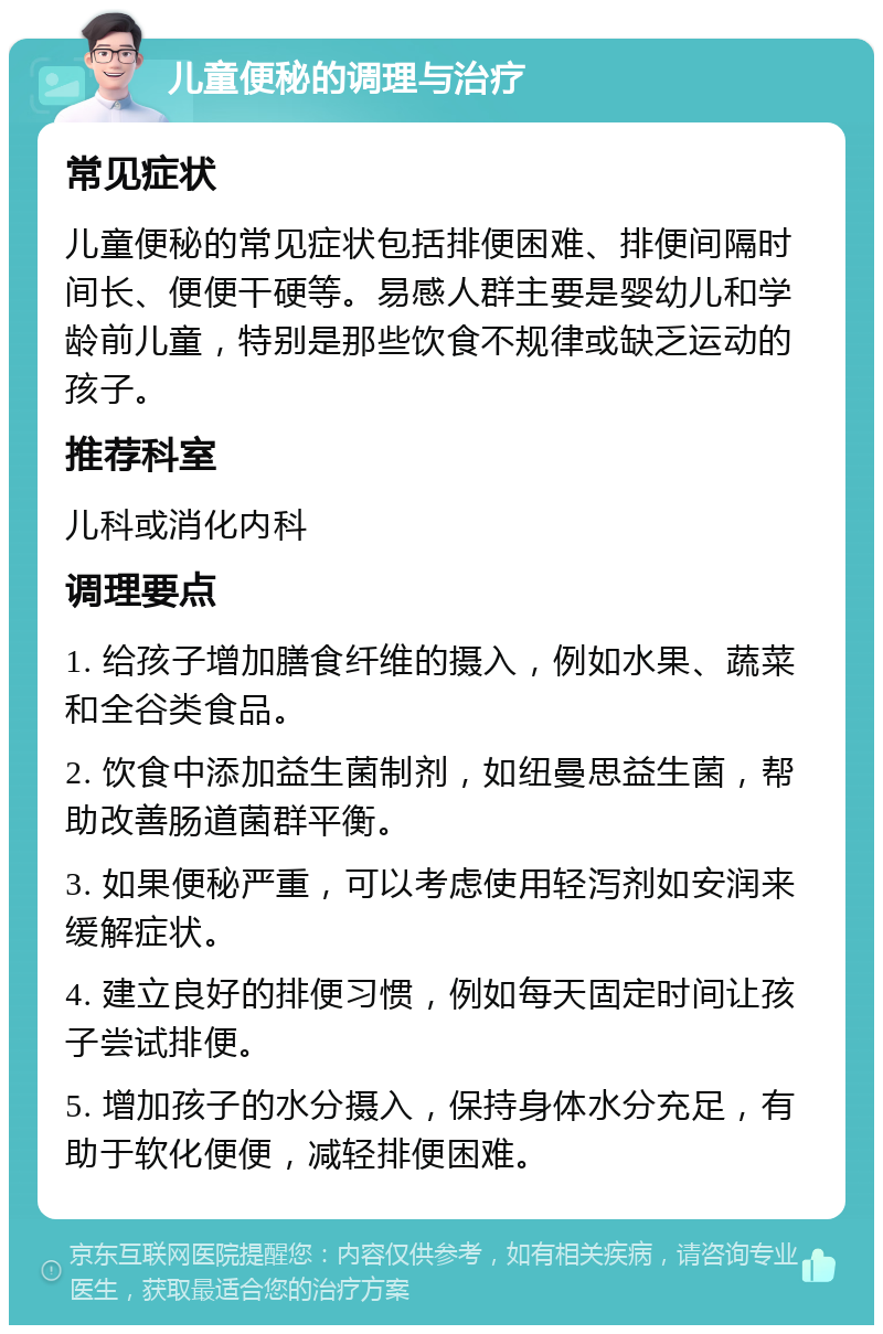 儿童便秘的调理与治疗 常见症状 儿童便秘的常见症状包括排便困难、排便间隔时间长、便便干硬等。易感人群主要是婴幼儿和学龄前儿童，特别是那些饮食不规律或缺乏运动的孩子。 推荐科室 儿科或消化内科 调理要点 1. 给孩子增加膳食纤维的摄入，例如水果、蔬菜和全谷类食品。 2. 饮食中添加益生菌制剂，如纽曼思益生菌，帮助改善肠道菌群平衡。 3. 如果便秘严重，可以考虑使用轻泻剂如安润来缓解症状。 4. 建立良好的排便习惯，例如每天固定时间让孩子尝试排便。 5. 增加孩子的水分摄入，保持身体水分充足，有助于软化便便，减轻排便困难。