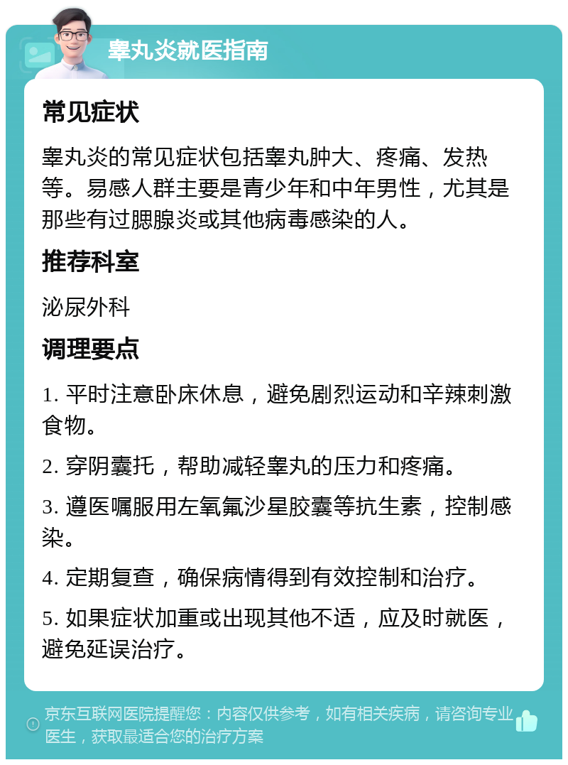 睾丸炎就医指南 常见症状 睾丸炎的常见症状包括睾丸肿大、疼痛、发热等。易感人群主要是青少年和中年男性，尤其是那些有过腮腺炎或其他病毒感染的人。 推荐科室 泌尿外科 调理要点 1. 平时注意卧床休息，避免剧烈运动和辛辣刺激食物。 2. 穿阴囊托，帮助减轻睾丸的压力和疼痛。 3. 遵医嘱服用左氧氟沙星胶囊等抗生素，控制感染。 4. 定期复查，确保病情得到有效控制和治疗。 5. 如果症状加重或出现其他不适，应及时就医，避免延误治疗。