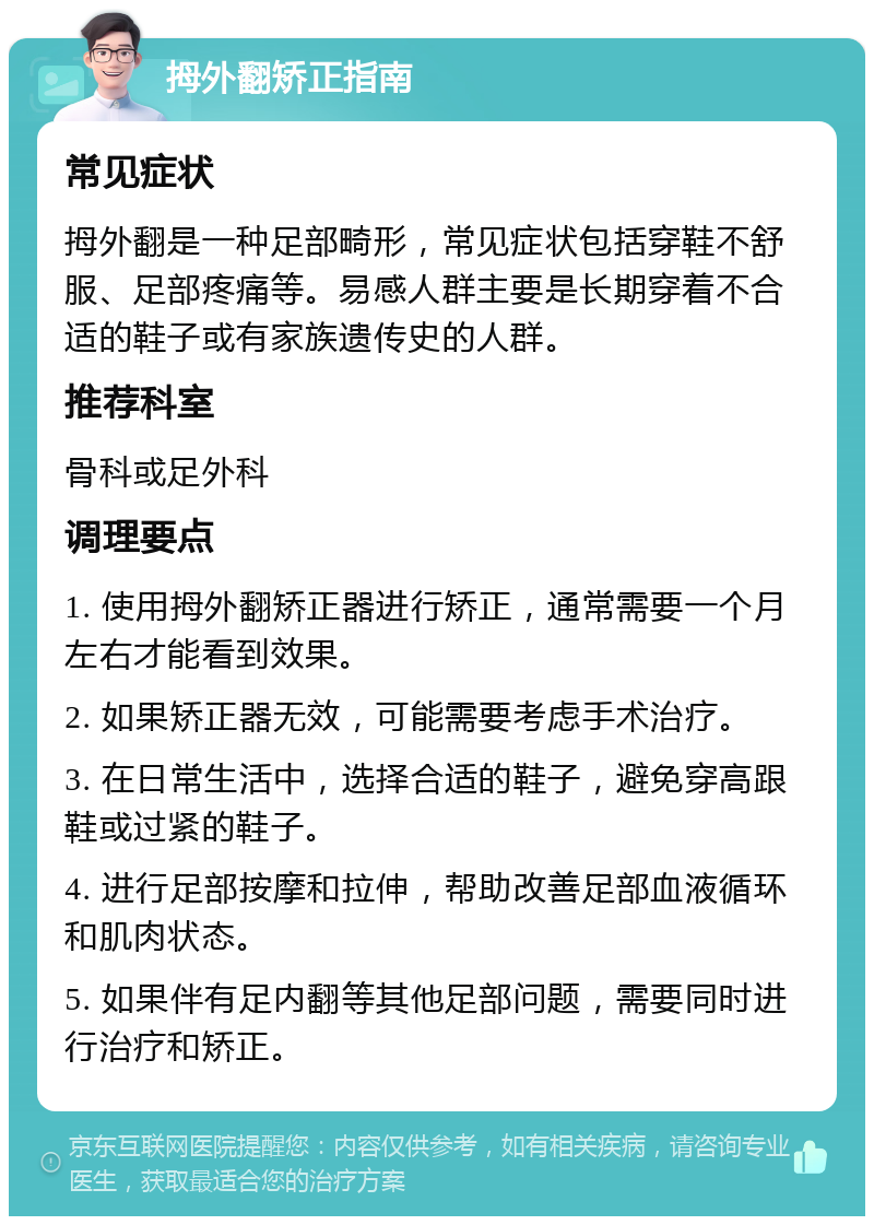 拇外翻矫正指南 常见症状 拇外翻是一种足部畸形，常见症状包括穿鞋不舒服、足部疼痛等。易感人群主要是长期穿着不合适的鞋子或有家族遗传史的人群。 推荐科室 骨科或足外科 调理要点 1. 使用拇外翻矫正器进行矫正，通常需要一个月左右才能看到效果。 2. 如果矫正器无效，可能需要考虑手术治疗。 3. 在日常生活中，选择合适的鞋子，避免穿高跟鞋或过紧的鞋子。 4. 进行足部按摩和拉伸，帮助改善足部血液循环和肌肉状态。 5. 如果伴有足内翻等其他足部问题，需要同时进行治疗和矫正。