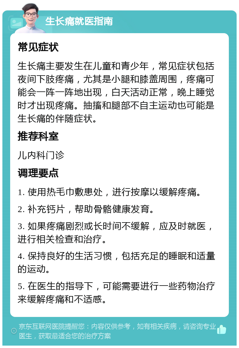 生长痛就医指南 常见症状 生长痛主要发生在儿童和青少年，常见症状包括夜间下肢疼痛，尤其是小腿和膝盖周围，疼痛可能会一阵一阵地出现，白天活动正常，晚上睡觉时才出现疼痛。抽搐和腿部不自主运动也可能是生长痛的伴随症状。 推荐科室 儿内科门诊 调理要点 1. 使用热毛巾敷患处，进行按摩以缓解疼痛。 2. 补充钙片，帮助骨骼健康发育。 3. 如果疼痛剧烈或长时间不缓解，应及时就医，进行相关检查和治疗。 4. 保持良好的生活习惯，包括充足的睡眠和适量的运动。 5. 在医生的指导下，可能需要进行一些药物治疗来缓解疼痛和不适感。