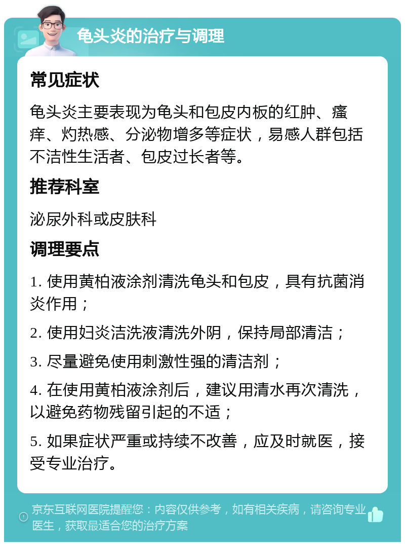 龟头炎的治疗与调理 常见症状 龟头炎主要表现为龟头和包皮内板的红肿、瘙痒、灼热感、分泌物增多等症状，易感人群包括不洁性生活者、包皮过长者等。 推荐科室 泌尿外科或皮肤科 调理要点 1. 使用黄柏液涂剂清洗龟头和包皮，具有抗菌消炎作用； 2. 使用妇炎洁洗液清洗外阴，保持局部清洁； 3. 尽量避免使用刺激性强的清洁剂； 4. 在使用黄柏液涂剂后，建议用清水再次清洗，以避免药物残留引起的不适； 5. 如果症状严重或持续不改善，应及时就医，接受专业治疗。