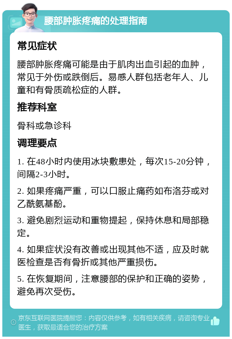 腰部肿胀疼痛的处理指南 常见症状 腰部肿胀疼痛可能是由于肌肉出血引起的血肿，常见于外伤或跌倒后。易感人群包括老年人、儿童和有骨质疏松症的人群。 推荐科室 骨科或急诊科 调理要点 1. 在48小时内使用冰块敷患处，每次15-20分钟，间隔2-3小时。 2. 如果疼痛严重，可以口服止痛药如布洛芬或对乙酰氨基酚。 3. 避免剧烈运动和重物提起，保持休息和局部稳定。 4. 如果症状没有改善或出现其他不适，应及时就医检查是否有骨折或其他严重损伤。 5. 在恢复期间，注意腰部的保护和正确的姿势，避免再次受伤。