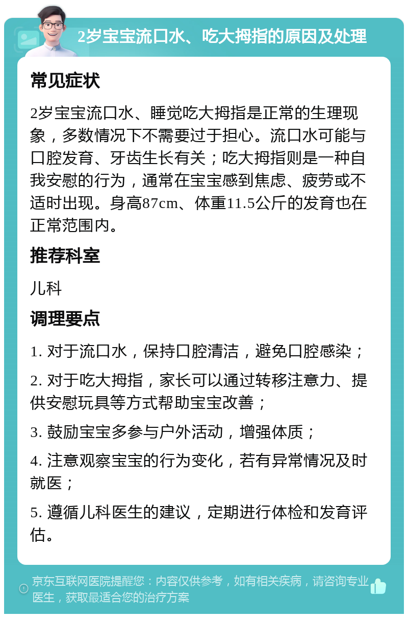 2岁宝宝流口水、吃大拇指的原因及处理 常见症状 2岁宝宝流口水、睡觉吃大拇指是正常的生理现象，多数情况下不需要过于担心。流口水可能与口腔发育、牙齿生长有关；吃大拇指则是一种自我安慰的行为，通常在宝宝感到焦虑、疲劳或不适时出现。身高87cm、体重11.5公斤的发育也在正常范围内。 推荐科室 儿科 调理要点 1. 对于流口水，保持口腔清洁，避免口腔感染； 2. 对于吃大拇指，家长可以通过转移注意力、提供安慰玩具等方式帮助宝宝改善； 3. 鼓励宝宝多参与户外活动，增强体质； 4. 注意观察宝宝的行为变化，若有异常情况及时就医； 5. 遵循儿科医生的建议，定期进行体检和发育评估。