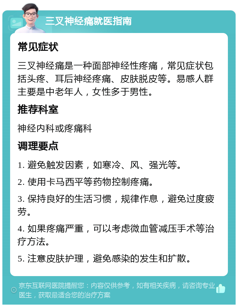 三叉神经痛就医指南 常见症状 三叉神经痛是一种面部神经性疼痛，常见症状包括头疼、耳后神经疼痛、皮肤脱皮等。易感人群主要是中老年人，女性多于男性。 推荐科室 神经内科或疼痛科 调理要点 1. 避免触发因素，如寒冷、风、强光等。 2. 使用卡马西平等药物控制疼痛。 3. 保持良好的生活习惯，规律作息，避免过度疲劳。 4. 如果疼痛严重，可以考虑微血管减压手术等治疗方法。 5. 注意皮肤护理，避免感染的发生和扩散。