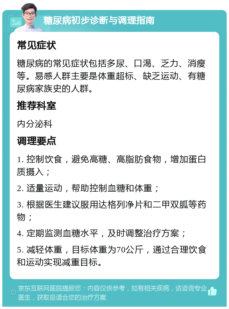 糖尿病初步诊断与调理指南 常见症状 糖尿病的常见症状包括多尿、口渴、乏力、消瘦等。易感人群主要是体重超标、缺乏运动、有糖尿病家族史的人群。 推荐科室 内分泌科 调理要点 1. 控制饮食，避免高糖、高脂肪食物，增加蛋白质摄入； 2. 适量运动，帮助控制血糖和体重； 3. 根据医生建议服用达格列净片和二甲双胍等药物； 4. 定期监测血糖水平，及时调整治疗方案； 5. 减轻体重，目标体重为70公斤，通过合理饮食和运动实现减重目标。