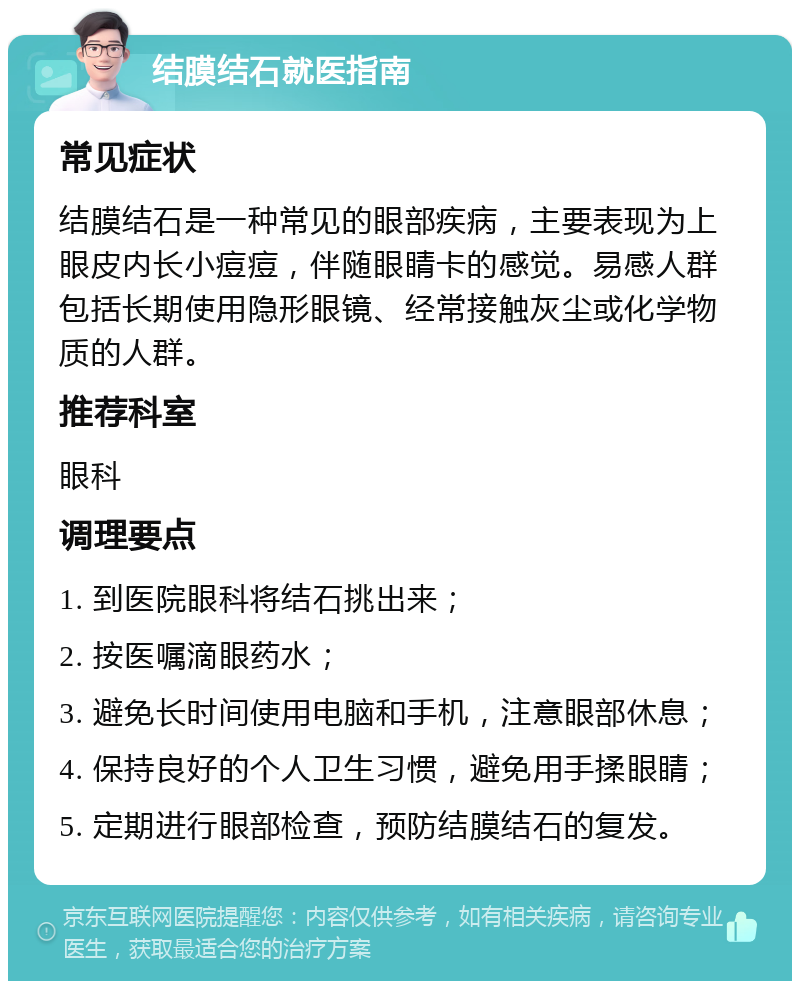 结膜结石就医指南 常见症状 结膜结石是一种常见的眼部疾病，主要表现为上眼皮内长小痘痘，伴随眼睛卡的感觉。易感人群包括长期使用隐形眼镜、经常接触灰尘或化学物质的人群。 推荐科室 眼科 调理要点 1. 到医院眼科将结石挑出来； 2. 按医嘱滴眼药水； 3. 避免长时间使用电脑和手机，注意眼部休息； 4. 保持良好的个人卫生习惯，避免用手揉眼睛； 5. 定期进行眼部检查，预防结膜结石的复发。