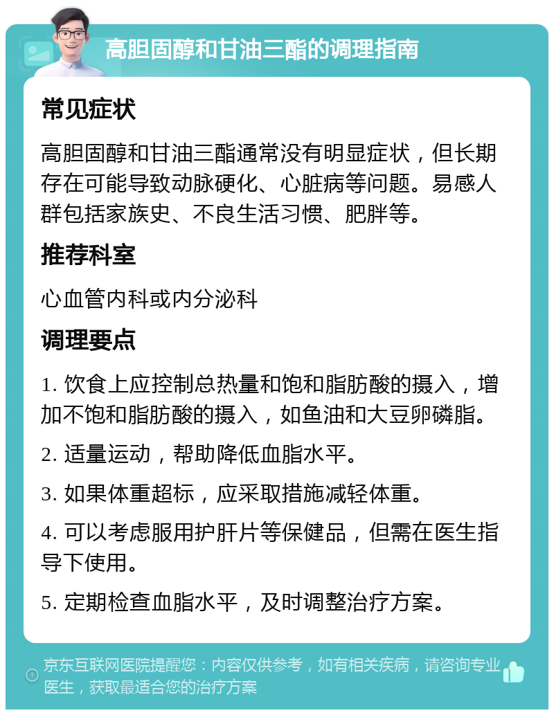 高胆固醇和甘油三酯的调理指南 常见症状 高胆固醇和甘油三酯通常没有明显症状，但长期存在可能导致动脉硬化、心脏病等问题。易感人群包括家族史、不良生活习惯、肥胖等。 推荐科室 心血管内科或内分泌科 调理要点 1. 饮食上应控制总热量和饱和脂肪酸的摄入，增加不饱和脂肪酸的摄入，如鱼油和大豆卵磷脂。 2. 适量运动，帮助降低血脂水平。 3. 如果体重超标，应采取措施减轻体重。 4. 可以考虑服用护肝片等保健品，但需在医生指导下使用。 5. 定期检查血脂水平，及时调整治疗方案。