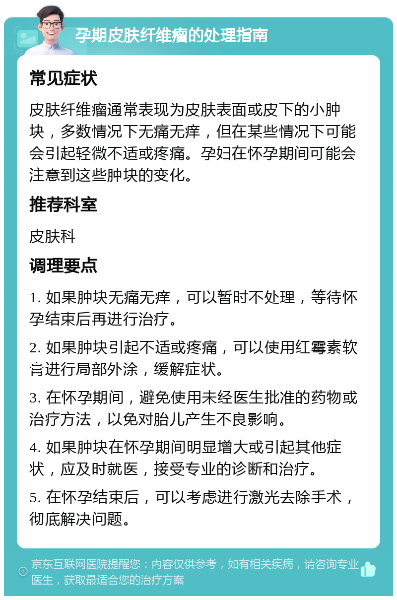 孕期皮肤纤维瘤的处理指南 常见症状 皮肤纤维瘤通常表现为皮肤表面或皮下的小肿块，多数情况下无痛无痒，但在某些情况下可能会引起轻微不适或疼痛。孕妇在怀孕期间可能会注意到这些肿块的变化。 推荐科室 皮肤科 调理要点 1. 如果肿块无痛无痒，可以暂时不处理，等待怀孕结束后再进行治疗。 2. 如果肿块引起不适或疼痛，可以使用红霉素软膏进行局部外涂，缓解症状。 3. 在怀孕期间，避免使用未经医生批准的药物或治疗方法，以免对胎儿产生不良影响。 4. 如果肿块在怀孕期间明显增大或引起其他症状，应及时就医，接受专业的诊断和治疗。 5. 在怀孕结束后，可以考虑进行激光去除手术，彻底解决问题。