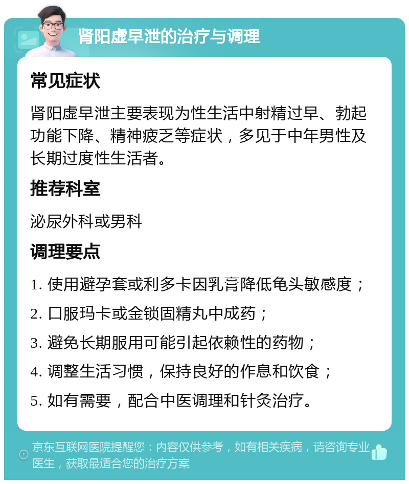 肾阳虚早泄的治疗与调理 常见症状 肾阳虚早泄主要表现为性生活中射精过早、勃起功能下降、精神疲乏等症状，多见于中年男性及长期过度性生活者。 推荐科室 泌尿外科或男科 调理要点 1. 使用避孕套或利多卡因乳膏降低龟头敏感度； 2. 口服玛卡或金锁固精丸中成药； 3. 避免长期服用可能引起依赖性的药物； 4. 调整生活习惯，保持良好的作息和饮食； 5. 如有需要，配合中医调理和针灸治疗。