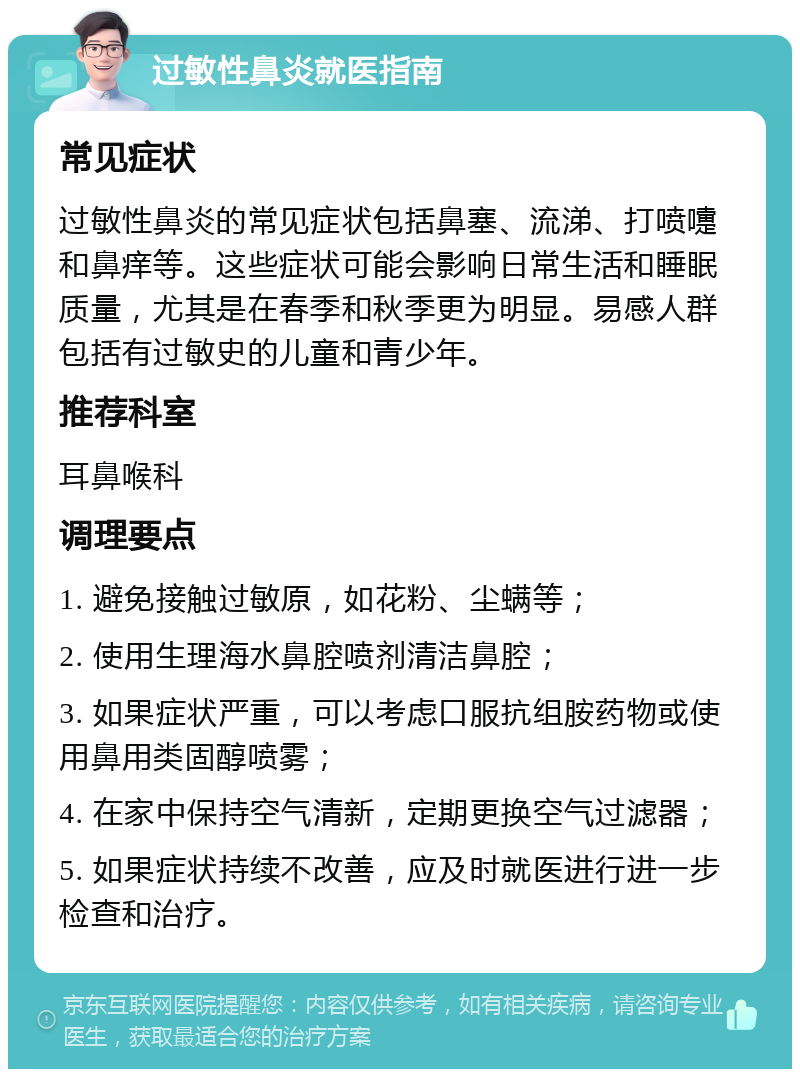 过敏性鼻炎就医指南 常见症状 过敏性鼻炎的常见症状包括鼻塞、流涕、打喷嚏和鼻痒等。这些症状可能会影响日常生活和睡眠质量，尤其是在春季和秋季更为明显。易感人群包括有过敏史的儿童和青少年。 推荐科室 耳鼻喉科 调理要点 1. 避免接触过敏原，如花粉、尘螨等； 2. 使用生理海水鼻腔喷剂清洁鼻腔； 3. 如果症状严重，可以考虑口服抗组胺药物或使用鼻用类固醇喷雾； 4. 在家中保持空气清新，定期更换空气过滤器； 5. 如果症状持续不改善，应及时就医进行进一步检查和治疗。