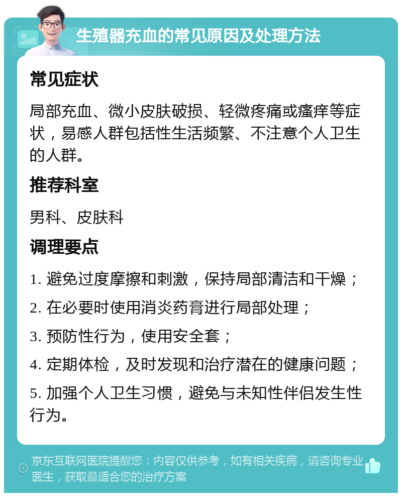 生殖器充血的常见原因及处理方法 常见症状 局部充血、微小皮肤破损、轻微疼痛或瘙痒等症状，易感人群包括性生活频繁、不注意个人卫生的人群。 推荐科室 男科、皮肤科 调理要点 1. 避免过度摩擦和刺激，保持局部清洁和干燥； 2. 在必要时使用消炎药膏进行局部处理； 3. 预防性行为，使用安全套； 4. 定期体检，及时发现和治疗潜在的健康问题； 5. 加强个人卫生习惯，避免与未知性伴侣发生性行为。