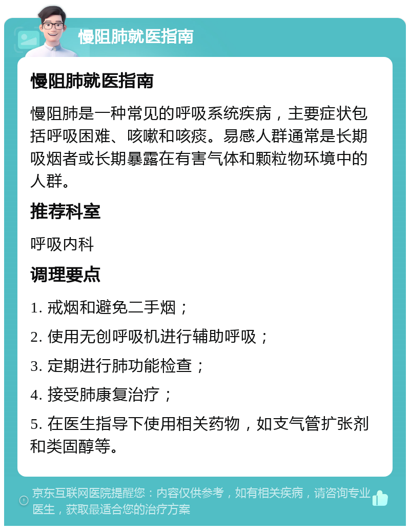 慢阻肺就医指南 慢阻肺就医指南 慢阻肺是一种常见的呼吸系统疾病，主要症状包括呼吸困难、咳嗽和咳痰。易感人群通常是长期吸烟者或长期暴露在有害气体和颗粒物环境中的人群。 推荐科室 呼吸内科 调理要点 1. 戒烟和避免二手烟； 2. 使用无创呼吸机进行辅助呼吸； 3. 定期进行肺功能检查； 4. 接受肺康复治疗； 5. 在医生指导下使用相关药物，如支气管扩张剂和类固醇等。