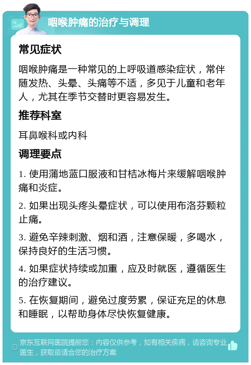 咽喉肿痛的治疗与调理 常见症状 咽喉肿痛是一种常见的上呼吸道感染症状，常伴随发热、头晕、头痛等不适，多见于儿童和老年人，尤其在季节交替时更容易发生。 推荐科室 耳鼻喉科或内科 调理要点 1. 使用蒲地蓝口服液和甘桔冰梅片来缓解咽喉肿痛和炎症。 2. 如果出现头疼头晕症状，可以使用布洛芬颗粒止痛。 3. 避免辛辣刺激、烟和酒，注意保暖，多喝水，保持良好的生活习惯。 4. 如果症状持续或加重，应及时就医，遵循医生的治疗建议。 5. 在恢复期间，避免过度劳累，保证充足的休息和睡眠，以帮助身体尽快恢复健康。