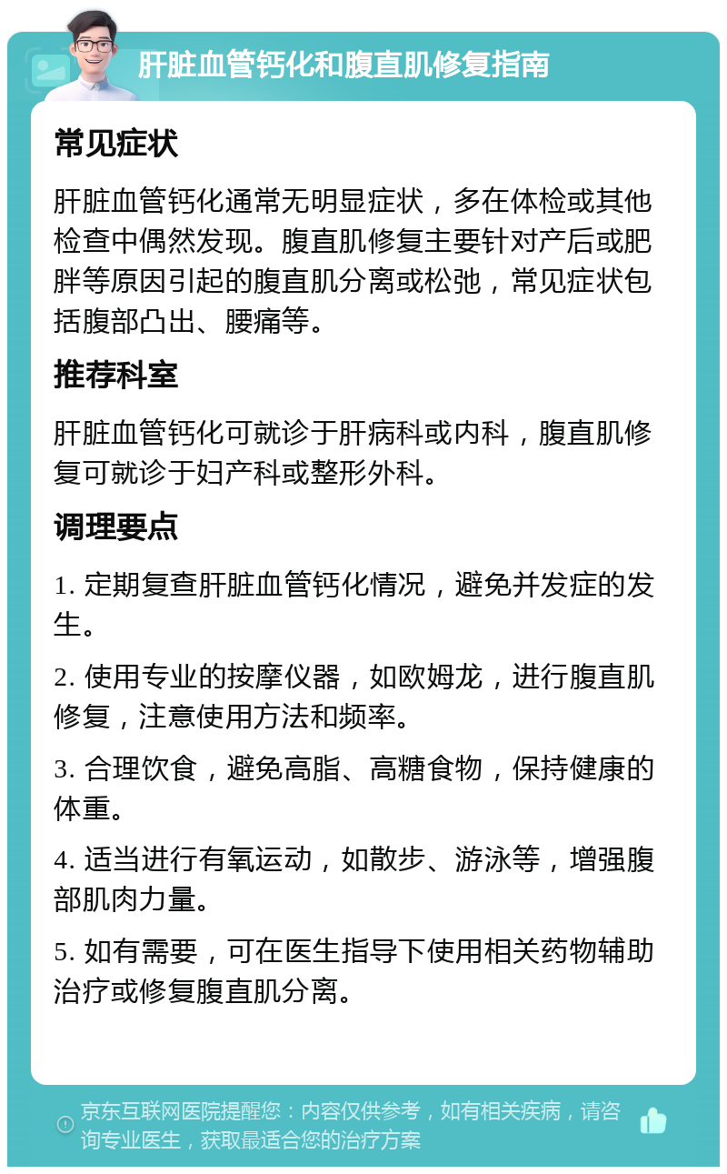 肝脏血管钙化和腹直肌修复指南 常见症状 肝脏血管钙化通常无明显症状，多在体检或其他检查中偶然发现。腹直肌修复主要针对产后或肥胖等原因引起的腹直肌分离或松弛，常见症状包括腹部凸出、腰痛等。 推荐科室 肝脏血管钙化可就诊于肝病科或内科，腹直肌修复可就诊于妇产科或整形外科。 调理要点 1. 定期复查肝脏血管钙化情况，避免并发症的发生。 2. 使用专业的按摩仪器，如欧姆龙，进行腹直肌修复，注意使用方法和频率。 3. 合理饮食，避免高脂、高糖食物，保持健康的体重。 4. 适当进行有氧运动，如散步、游泳等，增强腹部肌肉力量。 5. 如有需要，可在医生指导下使用相关药物辅助治疗或修复腹直肌分离。