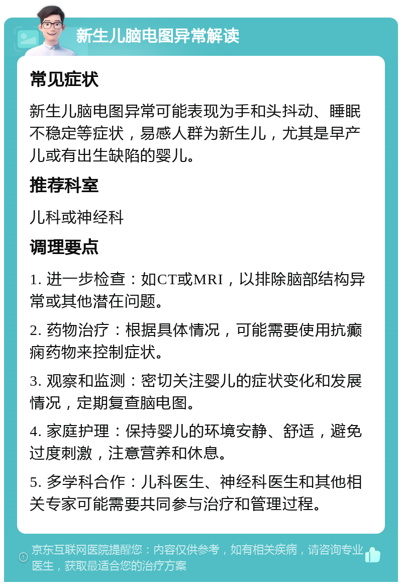 新生儿脑电图异常解读 常见症状 新生儿脑电图异常可能表现为手和头抖动、睡眠不稳定等症状，易感人群为新生儿，尤其是早产儿或有出生缺陷的婴儿。 推荐科室 儿科或神经科 调理要点 1. 进一步检查：如CT或MRI，以排除脑部结构异常或其他潜在问题。 2. 药物治疗：根据具体情况，可能需要使用抗癫痫药物来控制症状。 3. 观察和监测：密切关注婴儿的症状变化和发展情况，定期复查脑电图。 4. 家庭护理：保持婴儿的环境安静、舒适，避免过度刺激，注意营养和休息。 5. 多学科合作：儿科医生、神经科医生和其他相关专家可能需要共同参与治疗和管理过程。