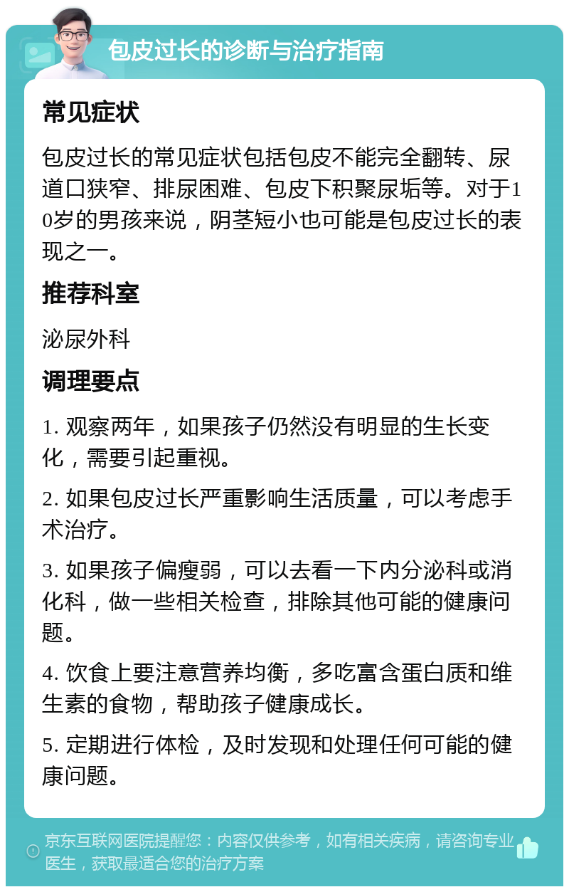 包皮过长的诊断与治疗指南 常见症状 包皮过长的常见症状包括包皮不能完全翻转、尿道口狭窄、排尿困难、包皮下积聚尿垢等。对于10岁的男孩来说，阴茎短小也可能是包皮过长的表现之一。 推荐科室 泌尿外科 调理要点 1. 观察两年，如果孩子仍然没有明显的生长变化，需要引起重视。 2. 如果包皮过长严重影响生活质量，可以考虑手术治疗。 3. 如果孩子偏瘦弱，可以去看一下内分泌科或消化科，做一些相关检查，排除其他可能的健康问题。 4. 饮食上要注意营养均衡，多吃富含蛋白质和维生素的食物，帮助孩子健康成长。 5. 定期进行体检，及时发现和处理任何可能的健康问题。