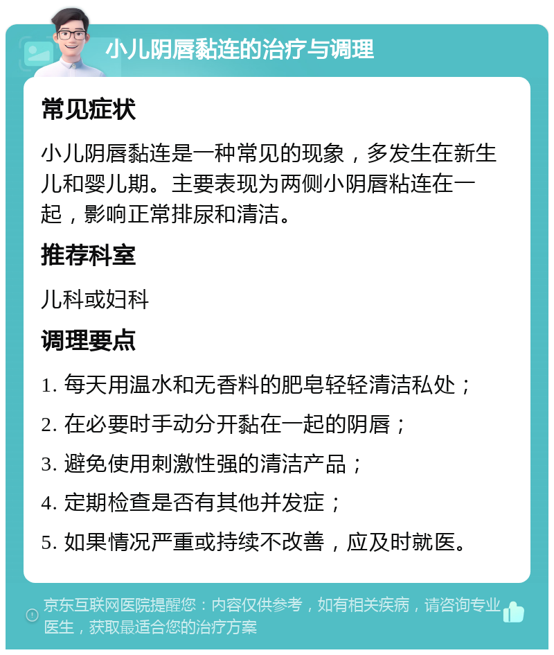 小儿阴唇黏连的治疗与调理 常见症状 小儿阴唇黏连是一种常见的现象，多发生在新生儿和婴儿期。主要表现为两侧小阴唇粘连在一起，影响正常排尿和清洁。 推荐科室 儿科或妇科 调理要点 1. 每天用温水和无香料的肥皂轻轻清洁私处； 2. 在必要时手动分开黏在一起的阴唇； 3. 避免使用刺激性强的清洁产品； 4. 定期检查是否有其他并发症； 5. 如果情况严重或持续不改善，应及时就医。