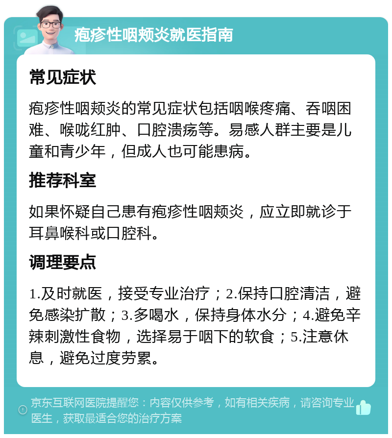 疱疹性咽颊炎就医指南 常见症状 疱疹性咽颊炎的常见症状包括咽喉疼痛、吞咽困难、喉咙红肿、口腔溃疡等。易感人群主要是儿童和青少年，但成人也可能患病。 推荐科室 如果怀疑自己患有疱疹性咽颊炎，应立即就诊于耳鼻喉科或口腔科。 调理要点 1.及时就医，接受专业治疗；2.保持口腔清洁，避免感染扩散；3.多喝水，保持身体水分；4.避免辛辣刺激性食物，选择易于咽下的软食；5.注意休息，避免过度劳累。