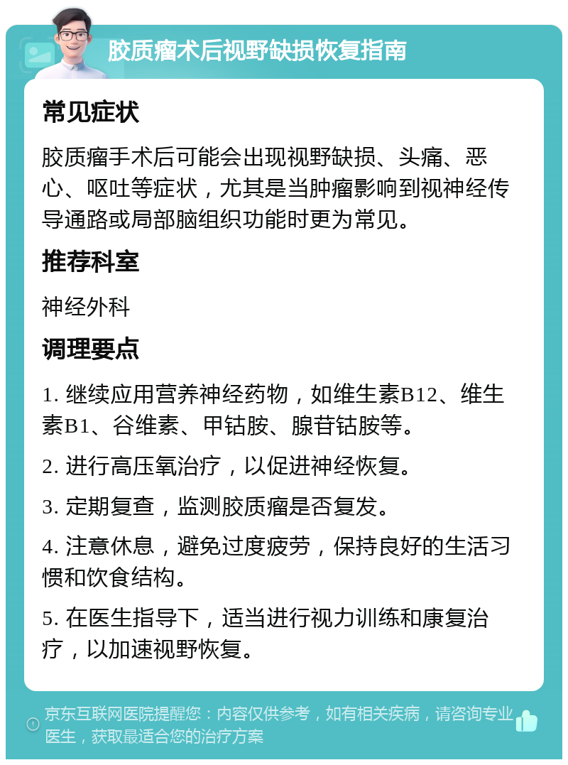 胶质瘤术后视野缺损恢复指南 常见症状 胶质瘤手术后可能会出现视野缺损、头痛、恶心、呕吐等症状，尤其是当肿瘤影响到视神经传导通路或局部脑组织功能时更为常见。 推荐科室 神经外科 调理要点 1. 继续应用营养神经药物，如维生素B12、维生素B1、谷维素、甲钴胺、腺苷钴胺等。 2. 进行高压氧治疗，以促进神经恢复。 3. 定期复查，监测胶质瘤是否复发。 4. 注意休息，避免过度疲劳，保持良好的生活习惯和饮食结构。 5. 在医生指导下，适当进行视力训练和康复治疗，以加速视野恢复。