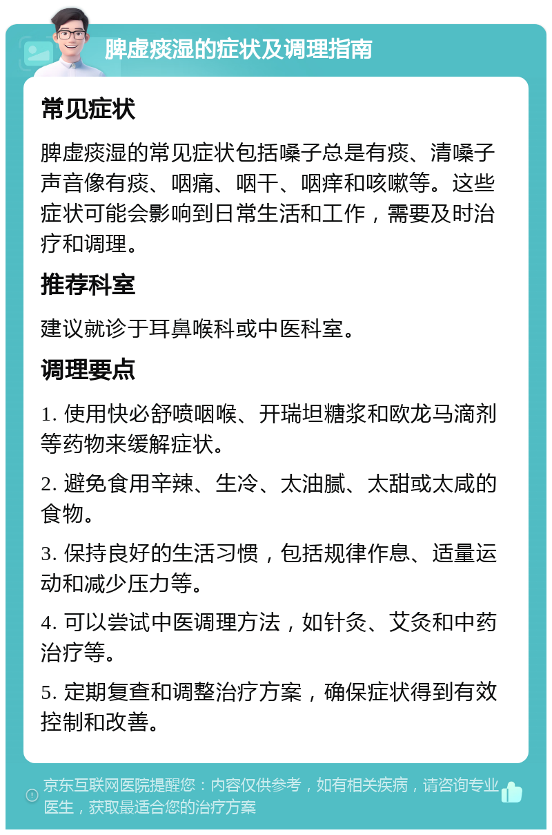 脾虚痰湿的症状及调理指南 常见症状 脾虚痰湿的常见症状包括嗓子总是有痰、清嗓子声音像有痰、咽痛、咽干、咽痒和咳嗽等。这些症状可能会影响到日常生活和工作，需要及时治疗和调理。 推荐科室 建议就诊于耳鼻喉科或中医科室。 调理要点 1. 使用快必舒喷咽喉、开瑞坦糖浆和欧龙马滴剂等药物来缓解症状。 2. 避免食用辛辣、生冷、太油腻、太甜或太咸的食物。 3. 保持良好的生活习惯，包括规律作息、适量运动和减少压力等。 4. 可以尝试中医调理方法，如针灸、艾灸和中药治疗等。 5. 定期复查和调整治疗方案，确保症状得到有效控制和改善。