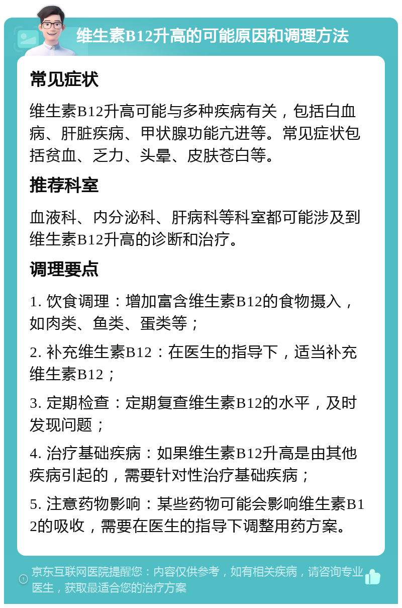 维生素B12升高的可能原因和调理方法 常见症状 维生素B12升高可能与多种疾病有关，包括白血病、肝脏疾病、甲状腺功能亢进等。常见症状包括贫血、乏力、头晕、皮肤苍白等。 推荐科室 血液科、内分泌科、肝病科等科室都可能涉及到维生素B12升高的诊断和治疗。 调理要点 1. 饮食调理：增加富含维生素B12的食物摄入，如肉类、鱼类、蛋类等； 2. 补充维生素B12：在医生的指导下，适当补充维生素B12； 3. 定期检查：定期复查维生素B12的水平，及时发现问题； 4. 治疗基础疾病：如果维生素B12升高是由其他疾病引起的，需要针对性治疗基础疾病； 5. 注意药物影响：某些药物可能会影响维生素B12的吸收，需要在医生的指导下调整用药方案。