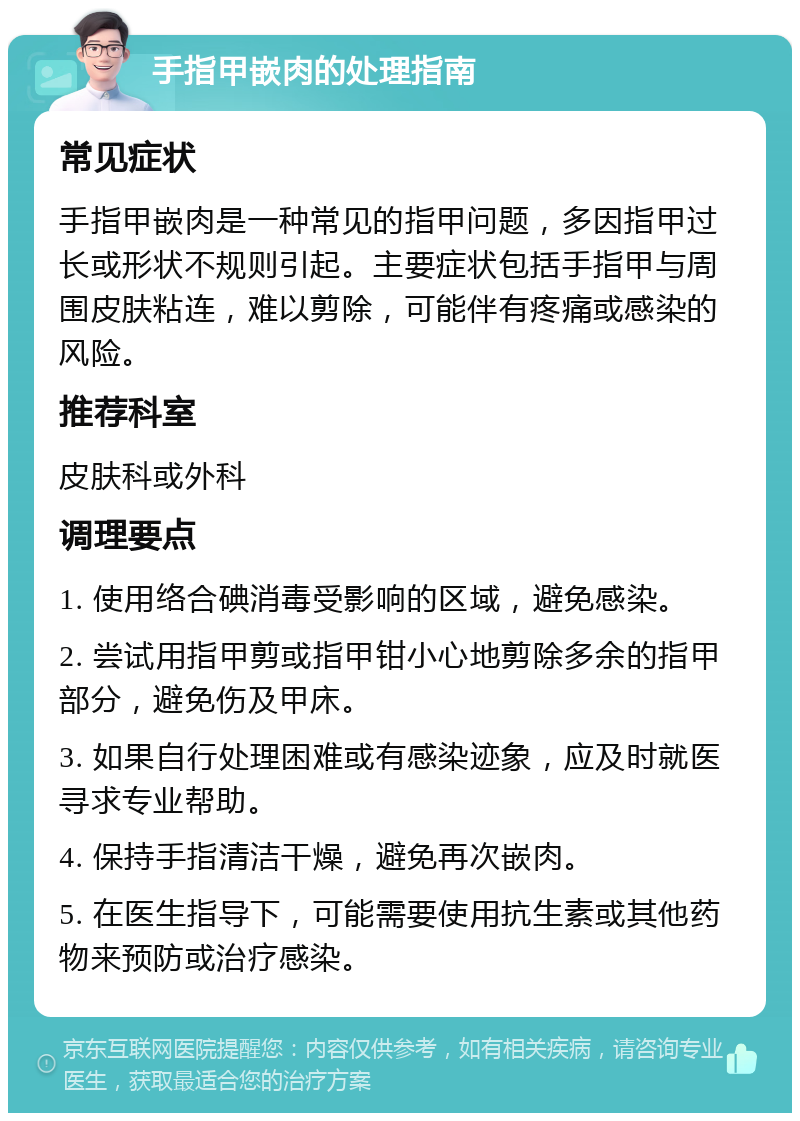 手指甲嵌肉的处理指南 常见症状 手指甲嵌肉是一种常见的指甲问题，多因指甲过长或形状不规则引起。主要症状包括手指甲与周围皮肤粘连，难以剪除，可能伴有疼痛或感染的风险。 推荐科室 皮肤科或外科 调理要点 1. 使用络合碘消毒受影响的区域，避免感染。 2. 尝试用指甲剪或指甲钳小心地剪除多余的指甲部分，避免伤及甲床。 3. 如果自行处理困难或有感染迹象，应及时就医寻求专业帮助。 4. 保持手指清洁干燥，避免再次嵌肉。 5. 在医生指导下，可能需要使用抗生素或其他药物来预防或治疗感染。