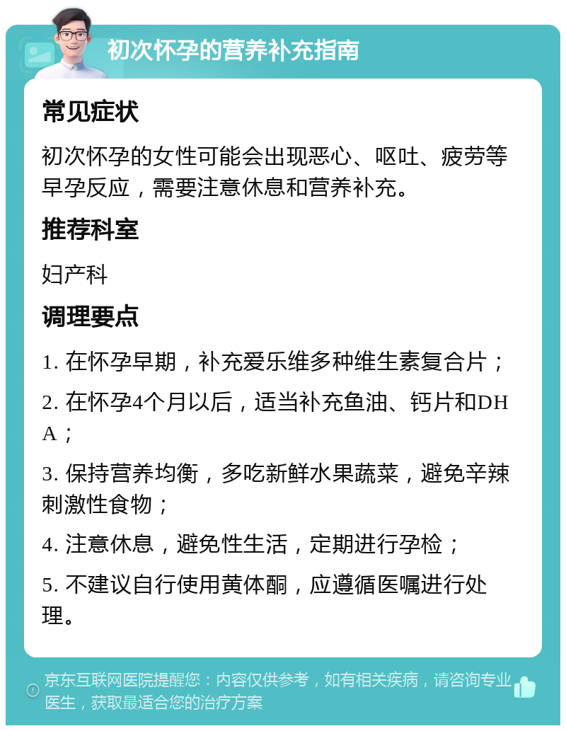 初次怀孕的营养补充指南 常见症状 初次怀孕的女性可能会出现恶心、呕吐、疲劳等早孕反应，需要注意休息和营养补充。 推荐科室 妇产科 调理要点 1. 在怀孕早期，补充爱乐维多种维生素复合片； 2. 在怀孕4个月以后，适当补充鱼油、钙片和DHA； 3. 保持营养均衡，多吃新鲜水果蔬菜，避免辛辣刺激性食物； 4. 注意休息，避免性生活，定期进行孕检； 5. 不建议自行使用黄体酮，应遵循医嘱进行处理。