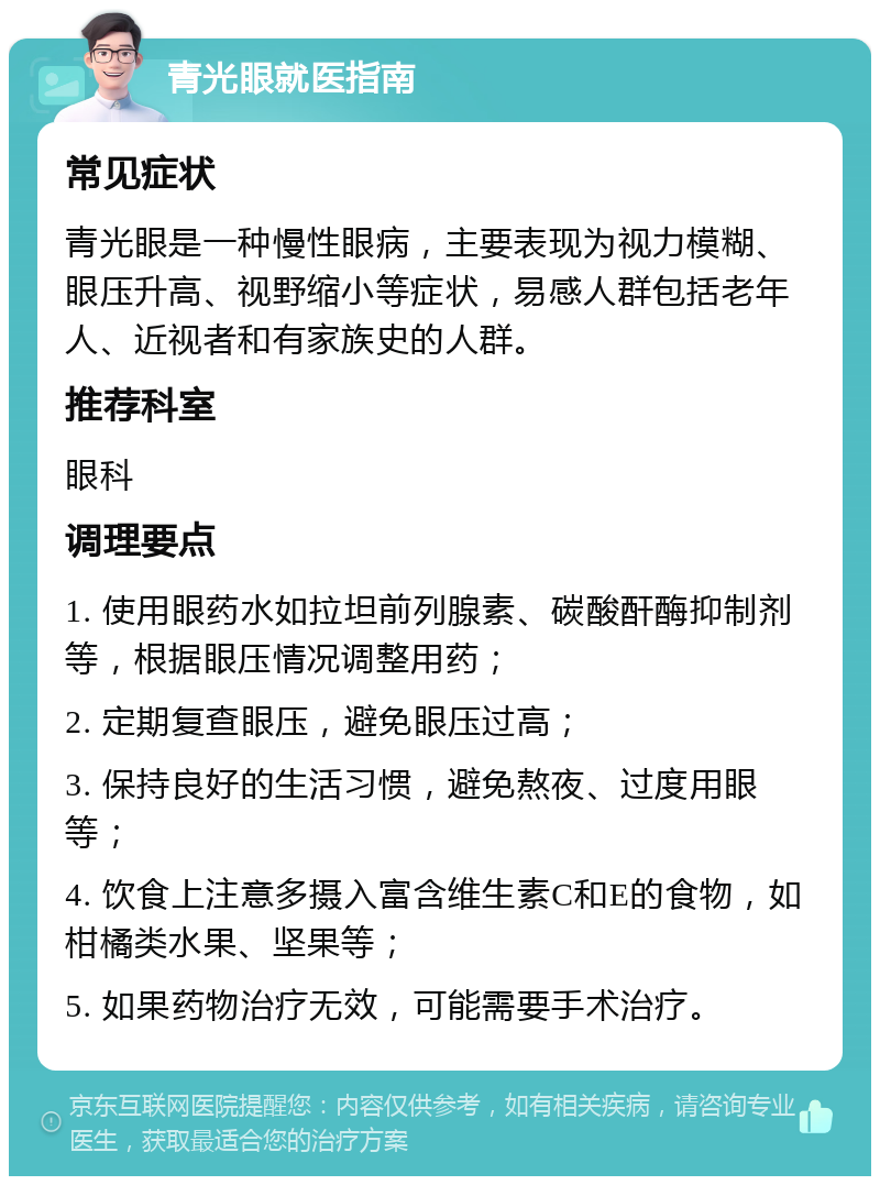 青光眼就医指南 常见症状 青光眼是一种慢性眼病，主要表现为视力模糊、眼压升高、视野缩小等症状，易感人群包括老年人、近视者和有家族史的人群。 推荐科室 眼科 调理要点 1. 使用眼药水如拉坦前列腺素、碳酸酐酶抑制剂等，根据眼压情况调整用药； 2. 定期复查眼压，避免眼压过高； 3. 保持良好的生活习惯，避免熬夜、过度用眼等； 4. 饮食上注意多摄入富含维生素C和E的食物，如柑橘类水果、坚果等； 5. 如果药物治疗无效，可能需要手术治疗。