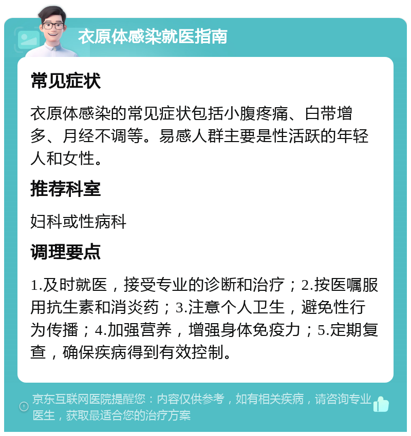 衣原体感染就医指南 常见症状 衣原体感染的常见症状包括小腹疼痛、白带增多、月经不调等。易感人群主要是性活跃的年轻人和女性。 推荐科室 妇科或性病科 调理要点 1.及时就医，接受专业的诊断和治疗；2.按医嘱服用抗生素和消炎药；3.注意个人卫生，避免性行为传播；4.加强营养，增强身体免疫力；5.定期复查，确保疾病得到有效控制。