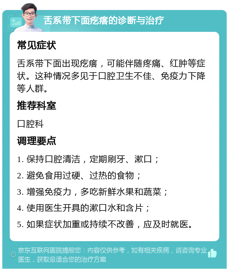 舌系带下面疙瘩的诊断与治疗 常见症状 舌系带下面出现疙瘩，可能伴随疼痛、红肿等症状。这种情况多见于口腔卫生不佳、免疫力下降等人群。 推荐科室 口腔科 调理要点 1. 保持口腔清洁，定期刷牙、漱口； 2. 避免食用过硬、过热的食物； 3. 增强免疫力，多吃新鲜水果和蔬菜； 4. 使用医生开具的漱口水和含片； 5. 如果症状加重或持续不改善，应及时就医。