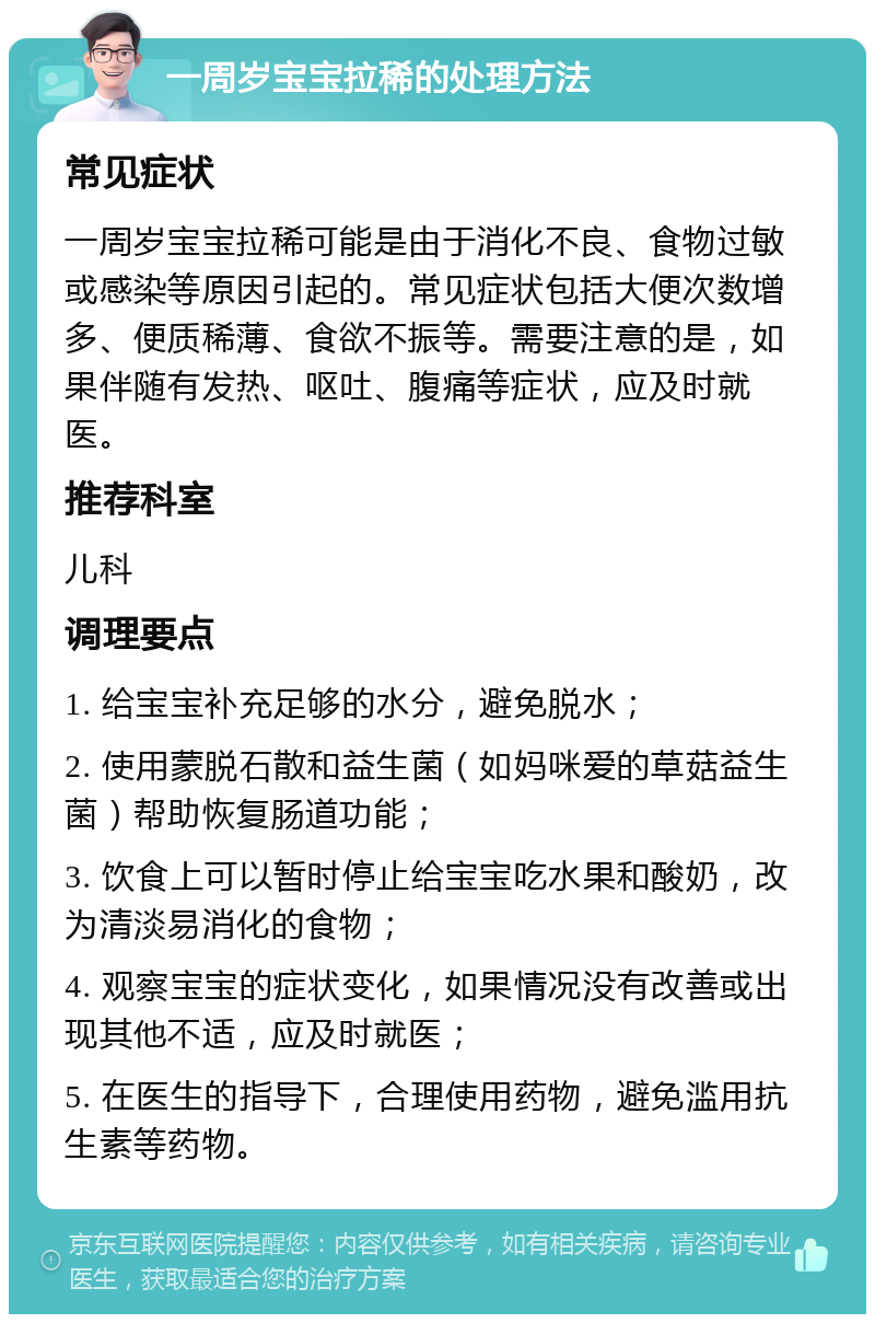 一周岁宝宝拉稀的处理方法 常见症状 一周岁宝宝拉稀可能是由于消化不良、食物过敏或感染等原因引起的。常见症状包括大便次数增多、便质稀薄、食欲不振等。需要注意的是，如果伴随有发热、呕吐、腹痛等症状，应及时就医。 推荐科室 儿科 调理要点 1. 给宝宝补充足够的水分，避免脱水； 2. 使用蒙脱石散和益生菌（如妈咪爱的草菇益生菌）帮助恢复肠道功能； 3. 饮食上可以暂时停止给宝宝吃水果和酸奶，改为清淡易消化的食物； 4. 观察宝宝的症状变化，如果情况没有改善或出现其他不适，应及时就医； 5. 在医生的指导下，合理使用药物，避免滥用抗生素等药物。